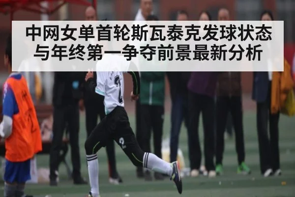 中网女单首轮斯瓦泰克发球状态与年终第一争夺前景最新分析