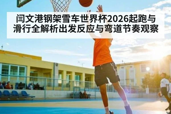 闫文港钢架雪车世界杯2026起跑与滑行全解析出发反应与弯道节奏观察